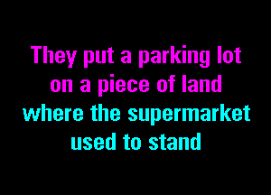 They put a parking lot
on a piece of land
where the supermarket
used to stand