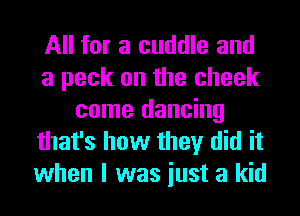 All for a cuddle and
a peck on the cheek
come dancing
that's how they did it
when I was iust a kid