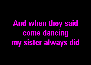 And when they said

come dancing
my sister always did