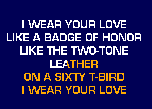 I WEAR YOUR LOVE
LIKE A BADGE OF HONOR
LIKE THE TWO-TONE
LEATHER
ON A SIXTY T-BIRD
I WEAR YOUR LOVE