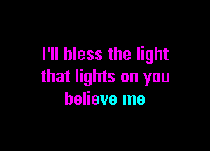 I'll bless the light

that lights on you
believe me