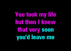 You took my life
but then I knew

that very soon
you'd leave me