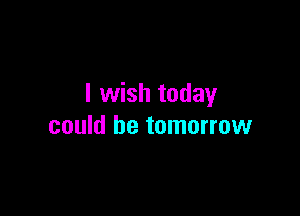 I wish today

could be tomorrow
