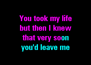 You took my life
but then I knew

that very soon
you'd leave me