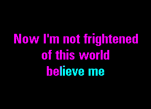 Now I'm not frightened

of this world
believe me