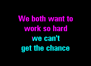 We both want to
work so hard

we can't
get the chance