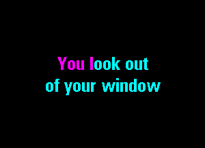 You look out

of your window