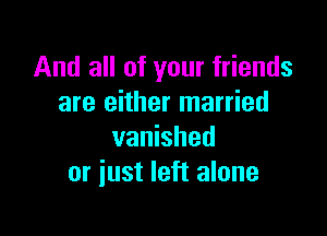 And all of your friends
are either married

vanished
or just left alone