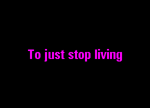 To just stop living