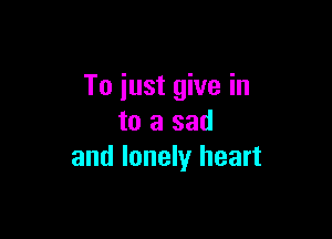 To just give in

to a sad
and lonely heart