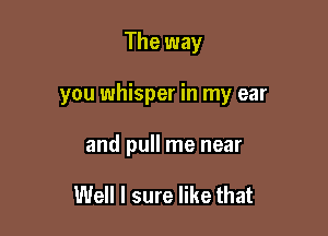 The way

you whisper in my ear

and pull me near

Well I sure like that