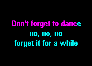 Don't forget to dance

no,no,no
forget it for a while