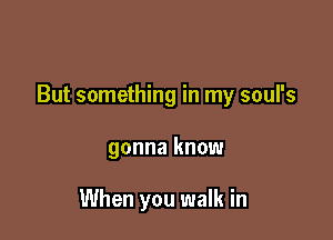 But something in my soul's

gonna know

When you walk in