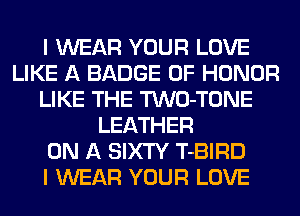 I WEAR YOUR LOVE
LIKE A BADGE OF HONOR
LIKE THE TWO-TONE
LEATHER
ON A SIXTY T-BIRD
I WEAR YOUR LOVE