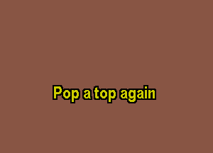 Pop a top again