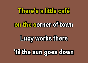 There's a little cafc'e
on the corner of town

Lucy works there

'til the sun goes down
