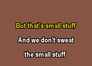 But that's small stuff

And we don't sweat

the small stuff
