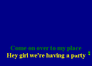 Come on over to my place
Hey girl we're having a party