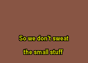 So we don't sweat

the small stuff