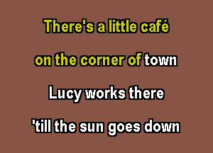 There's a little cafc'e
on the corner of town

Lucy works there

'till the sun goes down