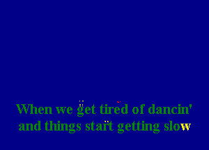 When we get tirtgd 0f dancin'
and things staft getting slowr