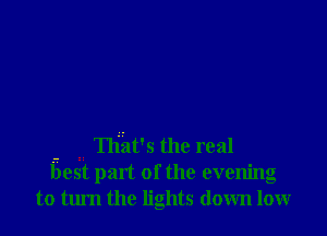 - t That's the real
best part of the evening
to turn the lights down low