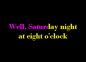 Well, Saturday night

at eight o'clock
