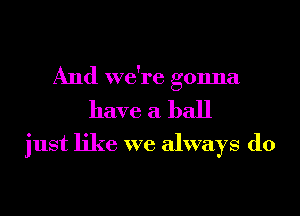 And we're gonna
have a ball
just like we always do