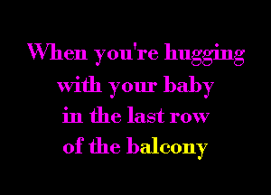 When you're hugging
with your baby
in the last row

of the balcony

g