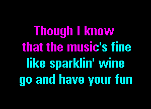 Though I know
that the music's fine

like sparklin' wine
go and have your fun