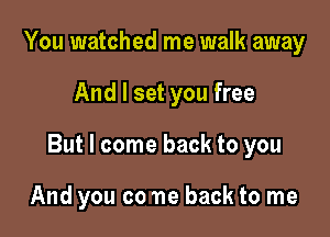 You watched me walk away

And I set you free

But I come back to you

And you co ne back to me