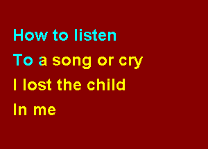 How to listen
To a song or cry

I lost the child
In me