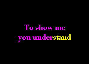 To show me

you understand