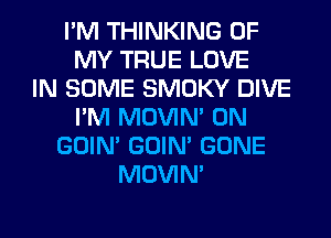 I'M THINKING OF
MY TRUE LOVE
IN SOME SMOKY DIVE
I'M MOVIM 0N
GOIN' GOIN' GONE
MOVIM