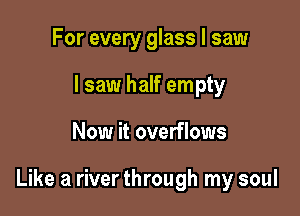 For every glass I saw
I saw half empty

Now it overflows

Like a river through my soul