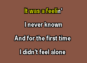 It was a feelin'

I never known

And for the first time

I didn't feel alone