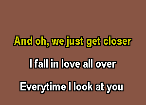 And oh, we just get closer

lfall in love all over

Everytime I look at you