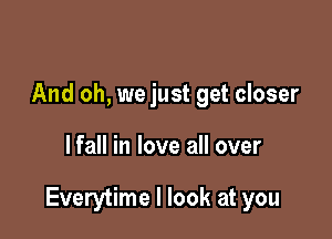 And oh, we just get closer

lfall in love all over

Everytime I look at you