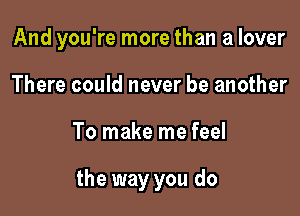 And you're more than a lover

There could never be another
To make me feel

the way you do