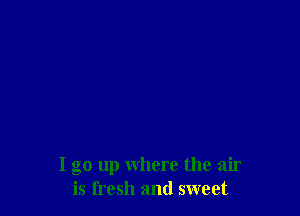I go up where the air
is fresh and sweet