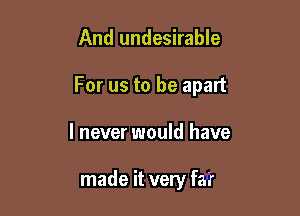 And undesirable

For us to be apart

I never would have

made it very far