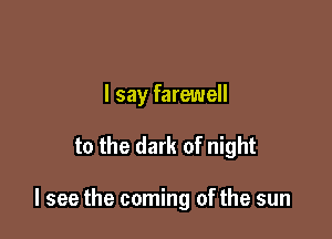 I say farewell

to the dark of night

I see the coming of the sun