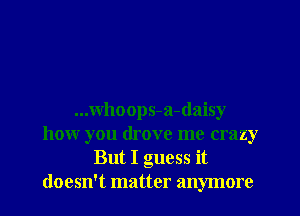 ...whoops-a-daisy
how you drove me crazy
But I guess it
doesn't matter anymore