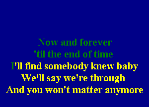 N 0W and forever
'til the end of time
I'll fmd somebody knewr baby
We'll say we're through
And you won't matter anymore