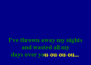 I've thrown away my nights
and wasted all my
days over you-ou-ou-ou...