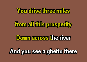 You drive three miles
from all this prosperity

Down across the river

And you see a ghetto there