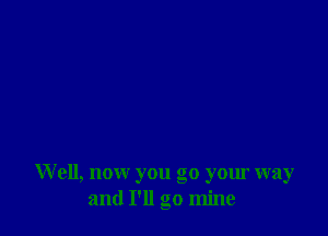 W ell, now you go your way
and I'll go mine