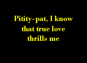 Pitity -pat, I know
that true love

thrills me