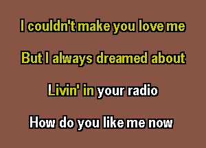 I couldn't make you love me

But I always dreamed about
Livin' in your radio

How do you like me now