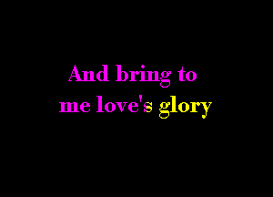 And bring to

me love's glory